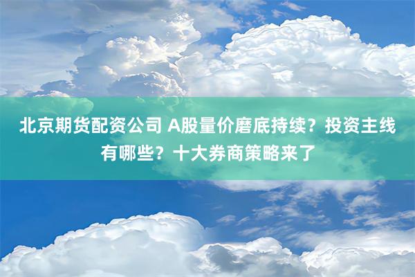 北京期货配资公司 A股量价磨底持续？投资主线有哪些？十大券商策略来了