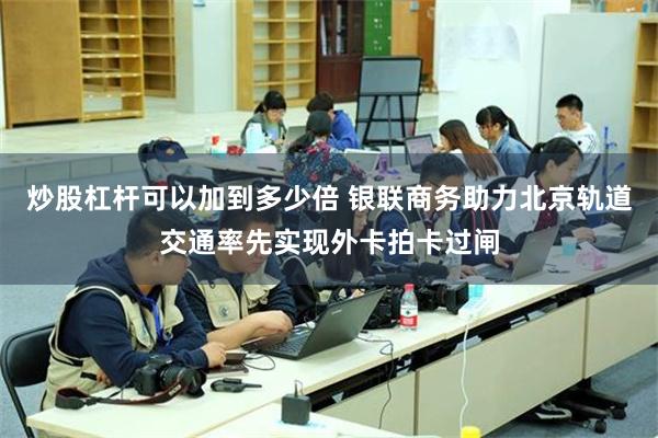 炒股杠杆可以加到多少倍 银联商务助力北京轨道交通率先实现外卡拍卡过闸