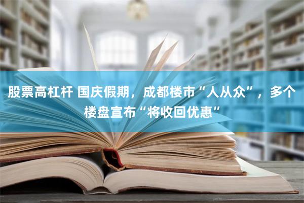 股票高杠杆 国庆假期，成都楼市“人从众”，多个楼盘宣布“将收回优惠”