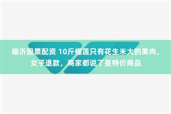 临沂股票配资 10斤榴莲只有花生米大的果肉，女子退款，商家都说了是特价商品