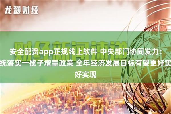 安全配资app正规线上软件 中央部门协同发力：系统落实一揽子增量政策 全年经济发展目标有望更好实现