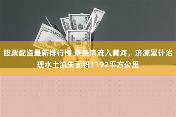 股票配资最新排行榜 条条清流入黄河，济源累计治理水土流失面积1192平方公里