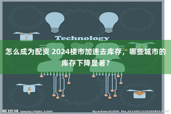 怎么成为配资 2024楼市加速去库存，哪些城市的库存下降显著？